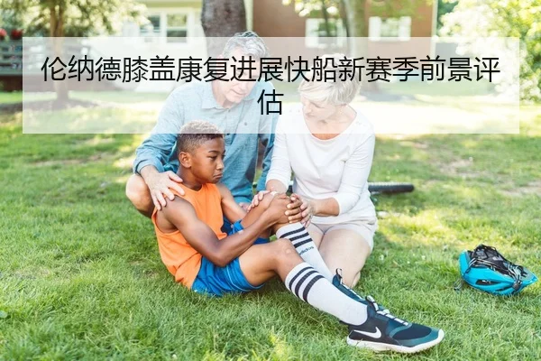 伦纳德膝盖康复进展快船新赛季前景评估